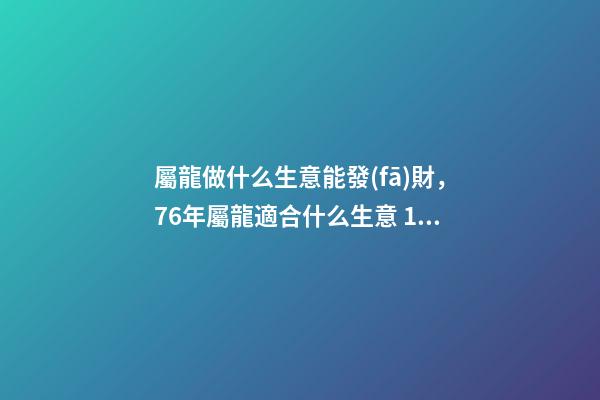 屬龍做什么生意能發(fā)財，76年屬龍適合什么生意 1976年屬龍從事什么行業(yè)好，1976年屬龍的，一生宜做什么工作-第1張-觀點-玄機派